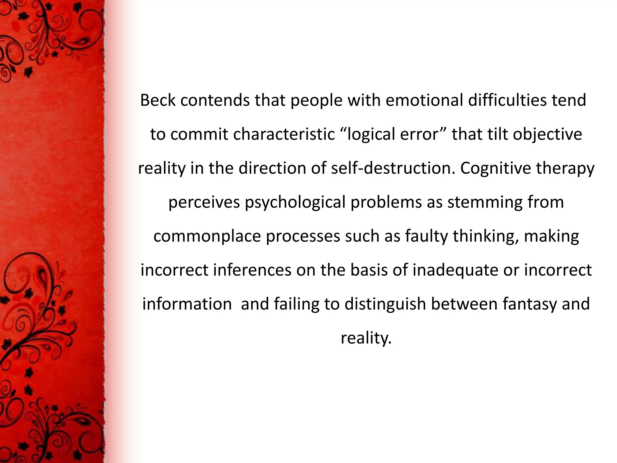 Beck contends that people with emotional difficulties tend
 to commit characteristic “logical error” that tilt objective
reality in the direction of self-destruction. Cognitive therapy
    perceives psychological problems as stemming from
  commonplace processes such as faulty thinking, making
incorrect inferences on the basis of inadequate or incorrect
information and failing to distinguish between fantasy and
                           reality.
 