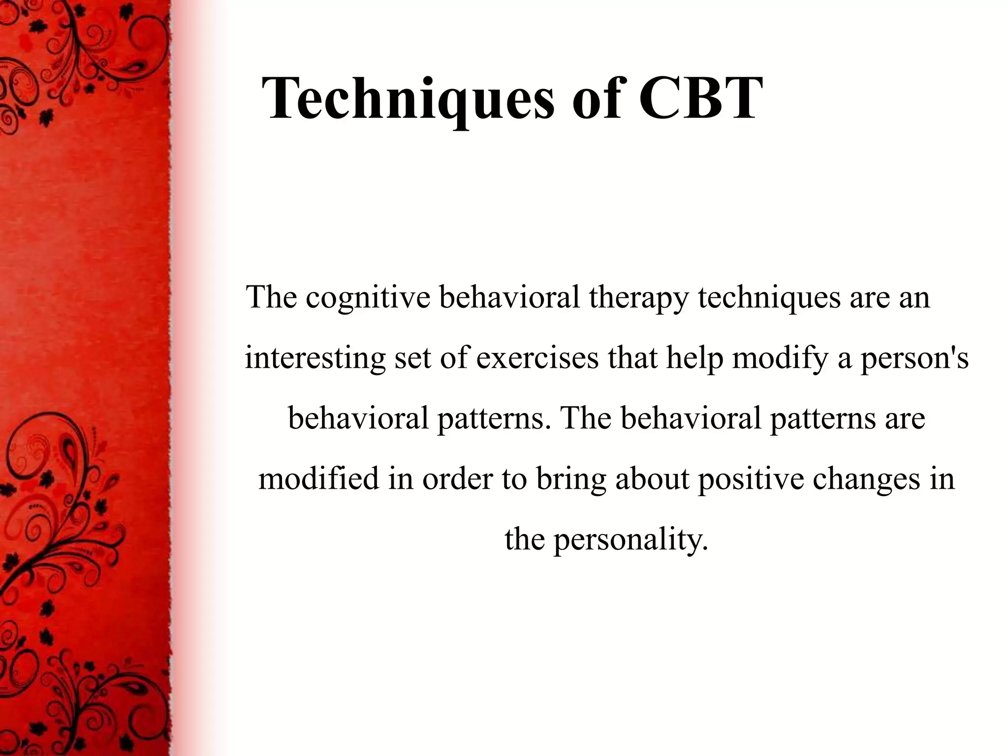 Techniques of CBT


The cognitive behavioral therapy techniques are an
interesting set of exercises that help modify a person's
   behavioral patterns. The behavioral patterns are
 modified in order to bring about positive changes in
                    the personality.
 