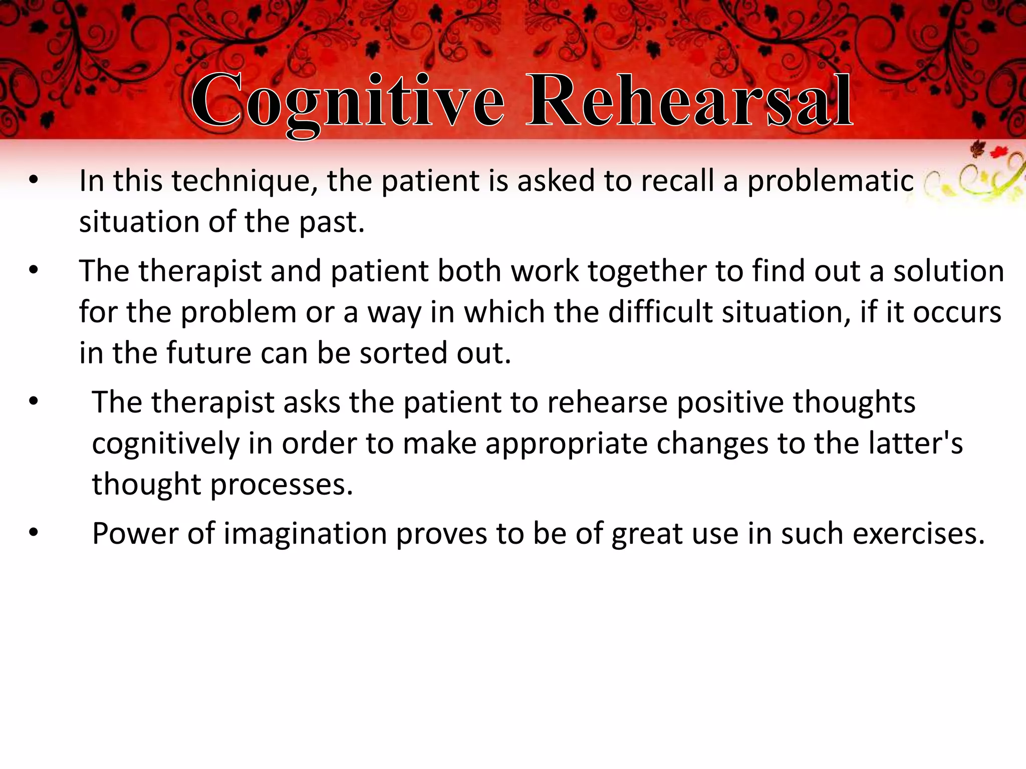 •   In this technique, the patient is asked to recall a problematic
    situation of the past.
•   The therapist and patient both work together to find out a solution
    for the problem or a way in which the difficult situation, if it occurs
    in the future can be sorted out.
•    The therapist asks the patient to rehearse positive thoughts
     cognitively in order to make appropriate changes to the latter's
     thought processes.
•    Power of imagination proves to be of great use in such exercises.
 