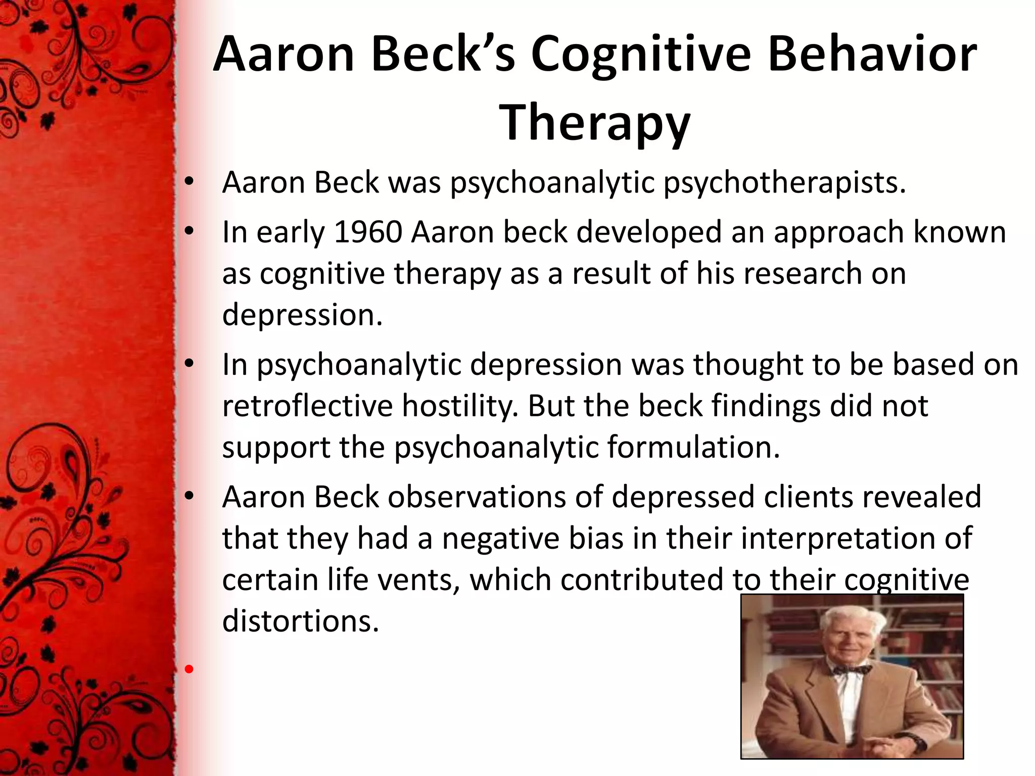 • Aaron Beck was psychoanalytic psychotherapists.
• In early 1960 Aaron beck developed an approach known
  as cognitive therapy as a result of his research on
  depression.
• In psychoanalytic depression was thought to be based on
  retroflective hostility. But the beck findings did not
  support the psychoanalytic formulation.
• Aaron Beck observations of depressed clients revealed
  that they had a negative bias in their interpretation of
  certain life vents, which contributed to their cognitive
  distortions.
•
 
