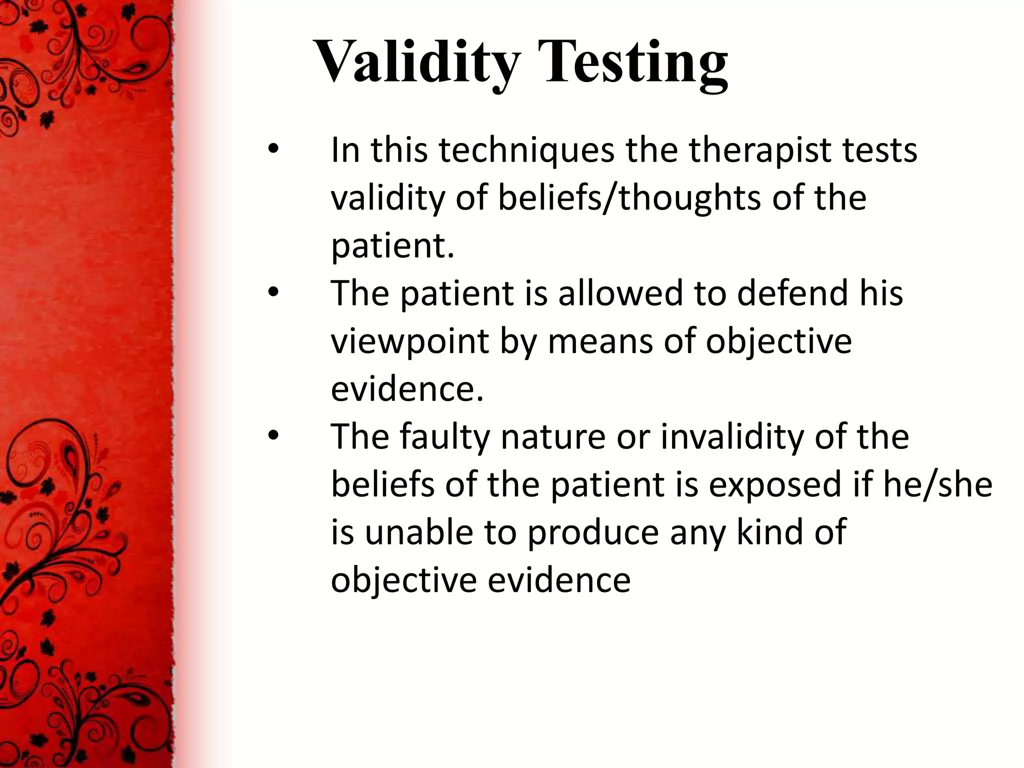 Validity Testing
•   In this techniques the therapist tests
    validity of beliefs/thoughts of the
    patient.
•   The patient is allowed to defend his
    viewpoint by means of objective
    evidence.
•   The faulty nature or invalidity of the
    beliefs of the patient is exposed if he/she
    is unable to produce any kind of
    objective evidence
 