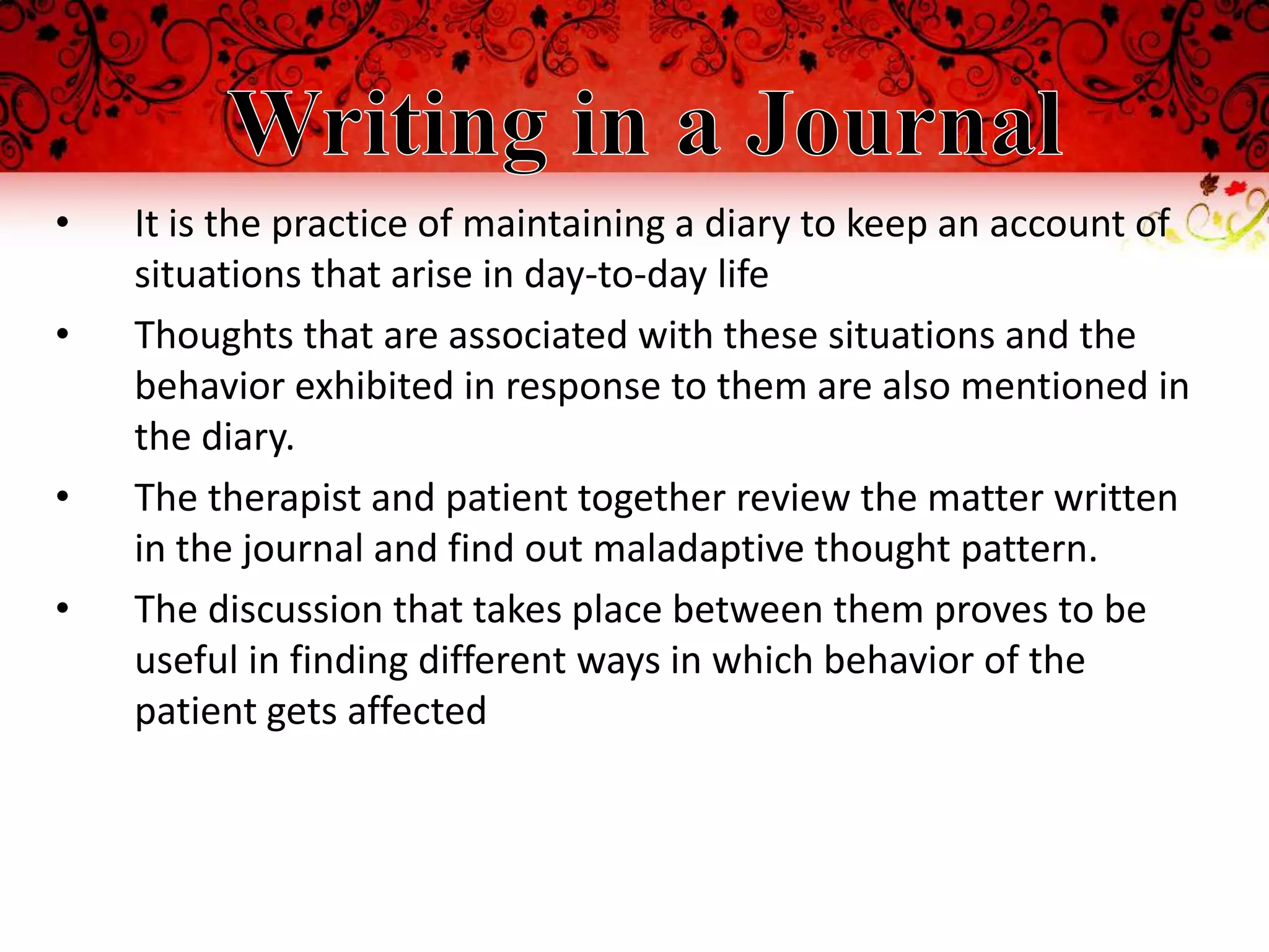 •   It is the practice of maintaining a diary to keep an account of
    situations that arise in day-to-day life
•   Thoughts that are associated with these situations and the
    behavior exhibited in response to them are also mentioned in
    the diary.
•   The therapist and patient together review the matter written
    in the journal and find out maladaptive thought pattern.
•   The discussion that takes place between them proves to be
    useful in finding different ways in which behavior of the
    patient gets affected
 