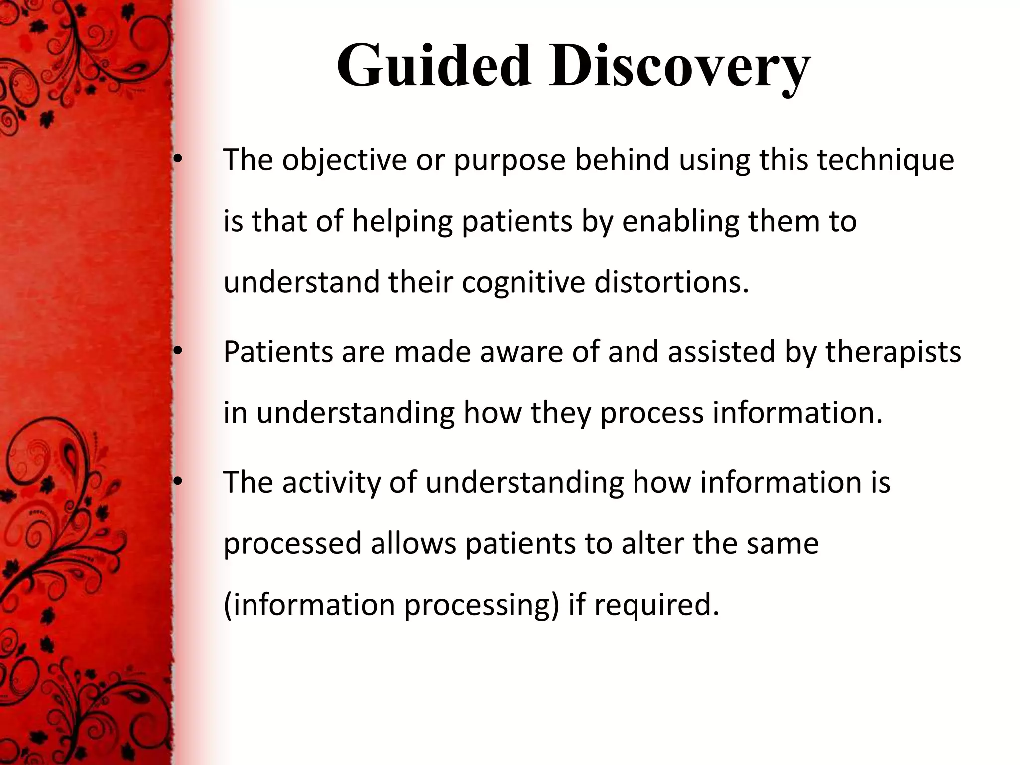 Guided Discovery
•   The objective or purpose behind using this technique
    is that of helping patients by enabling them to
    understand their cognitive distortions.

•   Patients are made aware of and assisted by therapists
    in understanding how they process information.

•   The activity of understanding how information is
    processed allows patients to alter the same
    (information processing) if required.
 