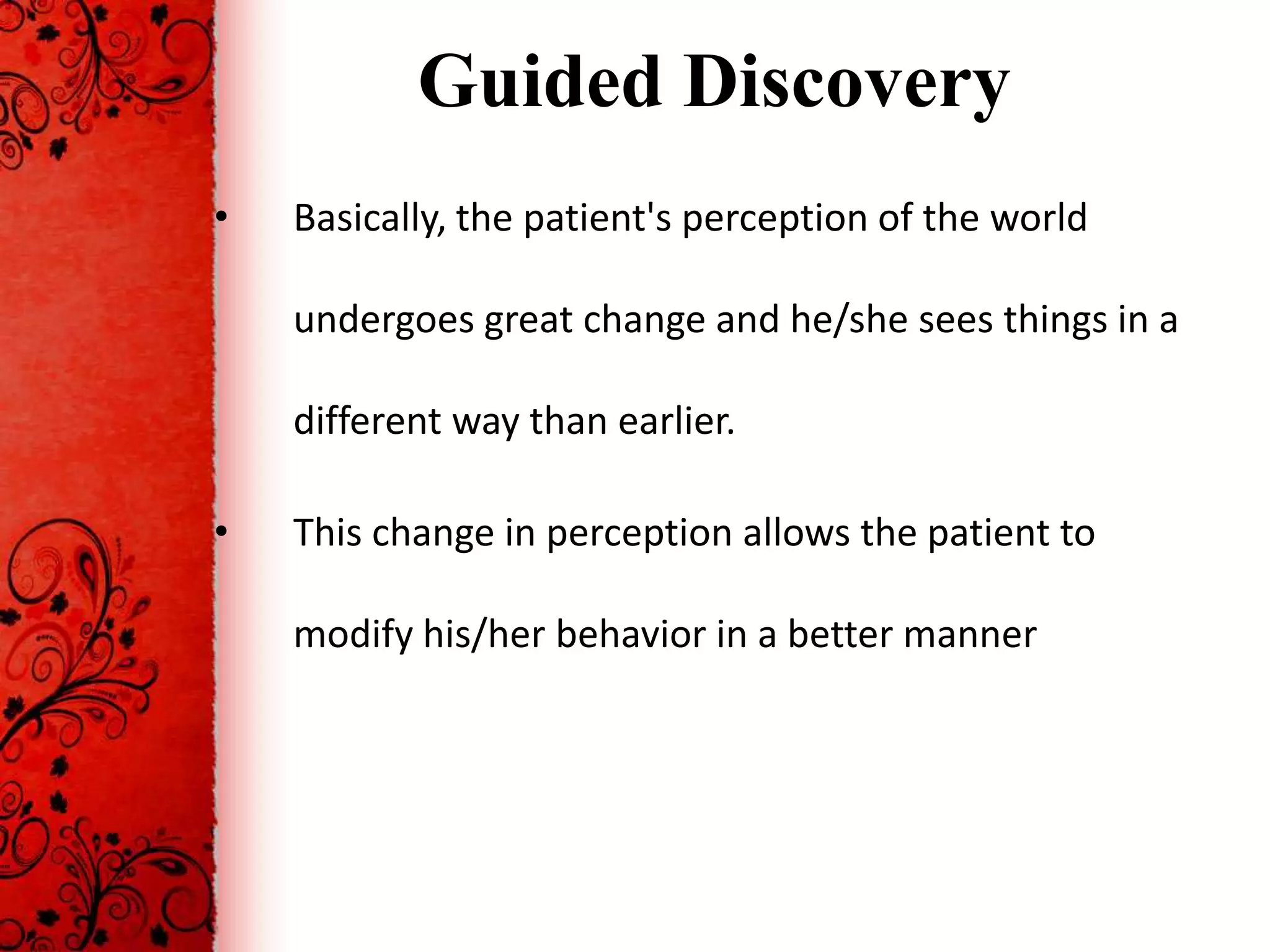 Guided Discovery
•   Basically, the patient's perception of the world

    undergoes great change and he/she sees things in a

    different way than earlier.

•   This change in perception allows the patient to

    modify his/her behavior in a better manner
 