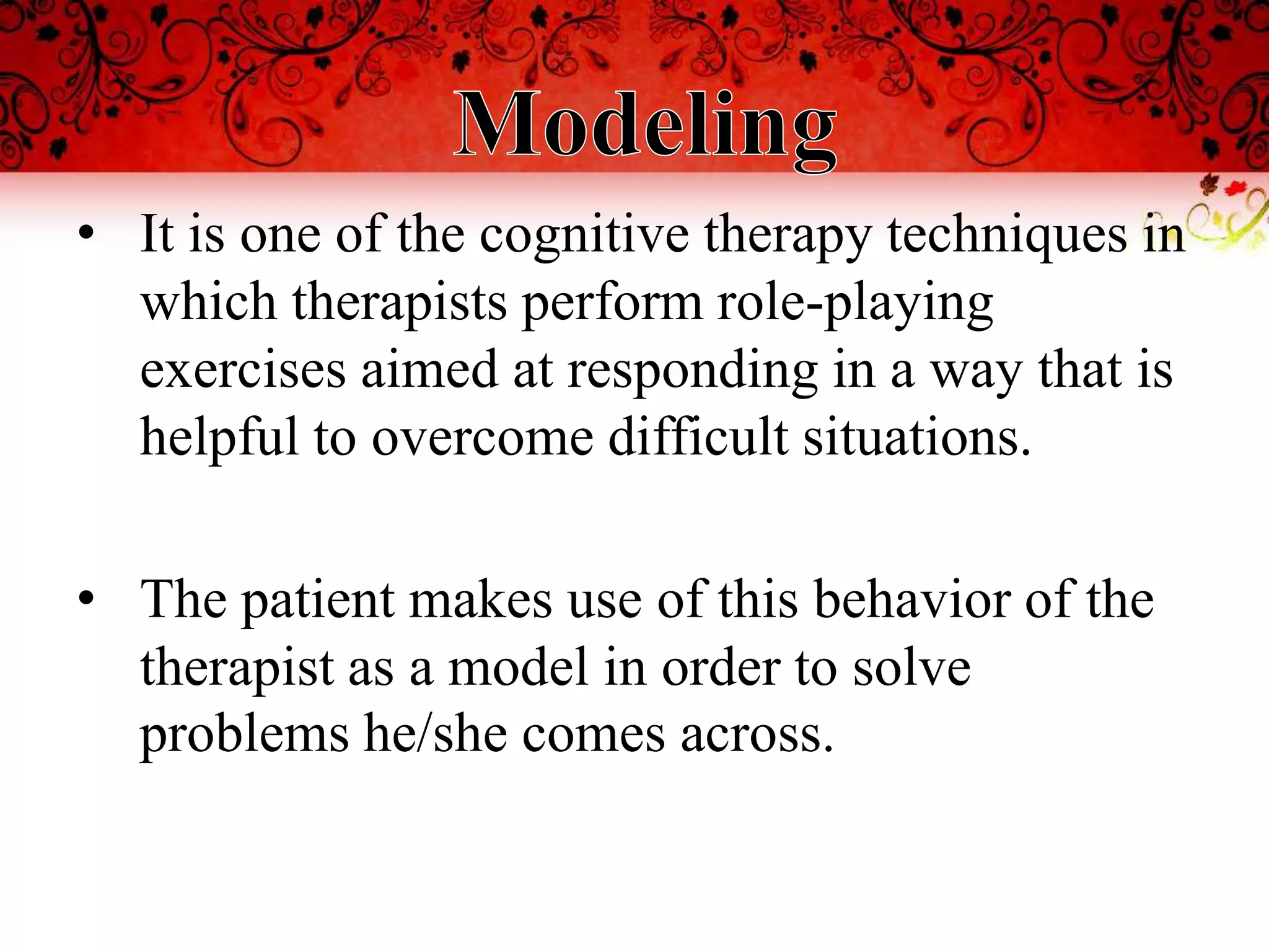 • It is one of the cognitive therapy techniques in
  which therapists perform role-playing
  exercises aimed at responding in a way that is
  helpful to overcome difficult situations.

• The patient makes use of this behavior of the
  therapist as a model in order to solve
  problems he/she comes across.
 