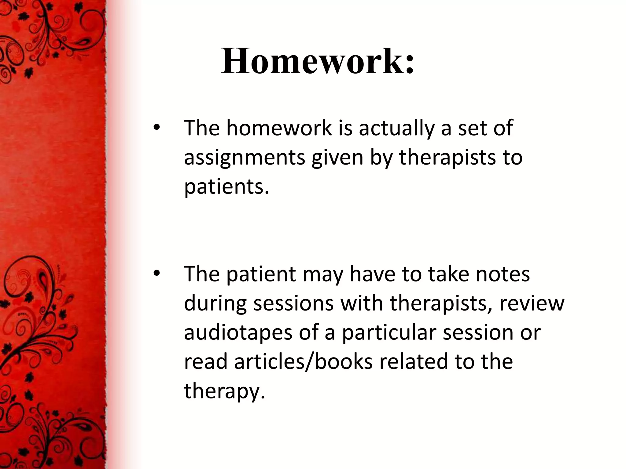 Homework:
• The homework is actually a set of
  assignments given by therapists to
  patients.


• The patient may have to take notes
  during sessions with therapists, review
  audiotapes of a particular session or
  read articles/books related to the
  therapy.
 