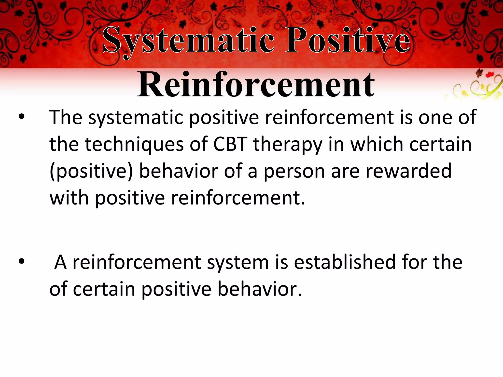 Reinforcement
•   The systematic positive reinforcement is one of
    the techniques of CBT therapy in which certain
    (positive) behavior of a person are rewarded
    with positive reinforcement.

•   A reinforcement system is established for the
    of certain positive behavior.
 