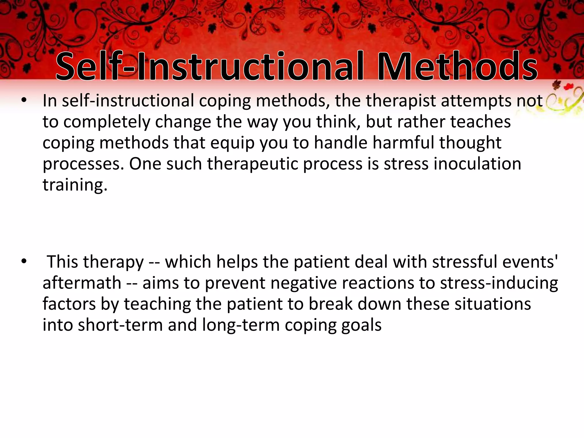 • In self-instructional coping methods, the therapist attempts not
  to completely change the way you think, but rather teaches
  coping methods that equip you to handle harmful thought
  processes. One such therapeutic process is stress inoculation
  training.


• This therapy -- which helps the patient deal with stressful events'
  aftermath -- aims to prevent negative reactions to stress-inducing
  factors by teaching the patient to break down these situations
  into short-term and long-term coping goals
 