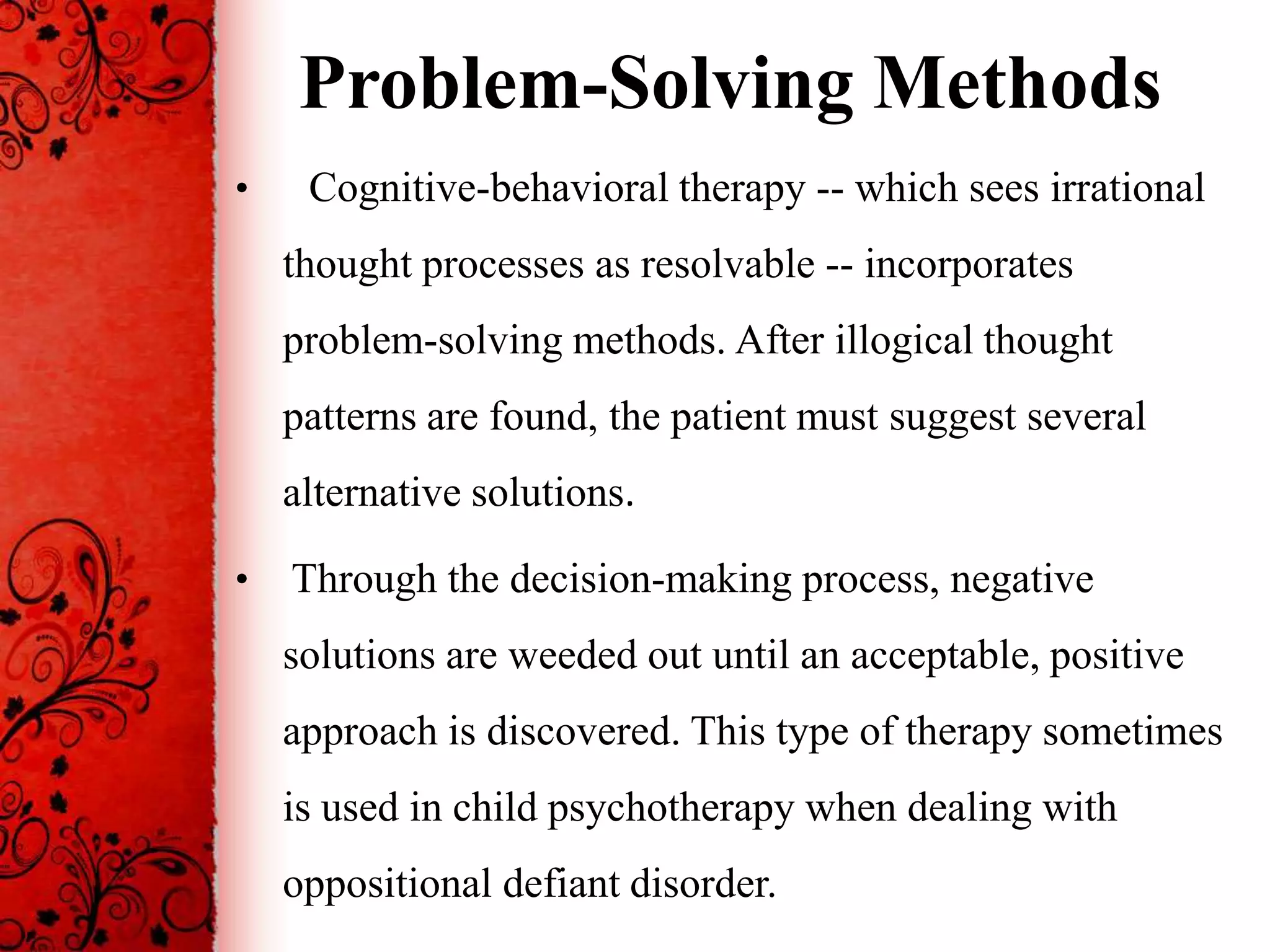 Problem-Solving Methods
•    Cognitive-behavioral therapy -- which sees irrational
    thought processes as resolvable -- incorporates
    problem-solving methods. After illogical thought
    patterns are found, the patient must suggest several
    alternative solutions.

•   Through the decision-making process, negative
    solutions are weeded out until an acceptable, positive
    approach is discovered. This type of therapy sometimes
    is used in child psychotherapy when dealing with
    oppositional defiant disorder.
 