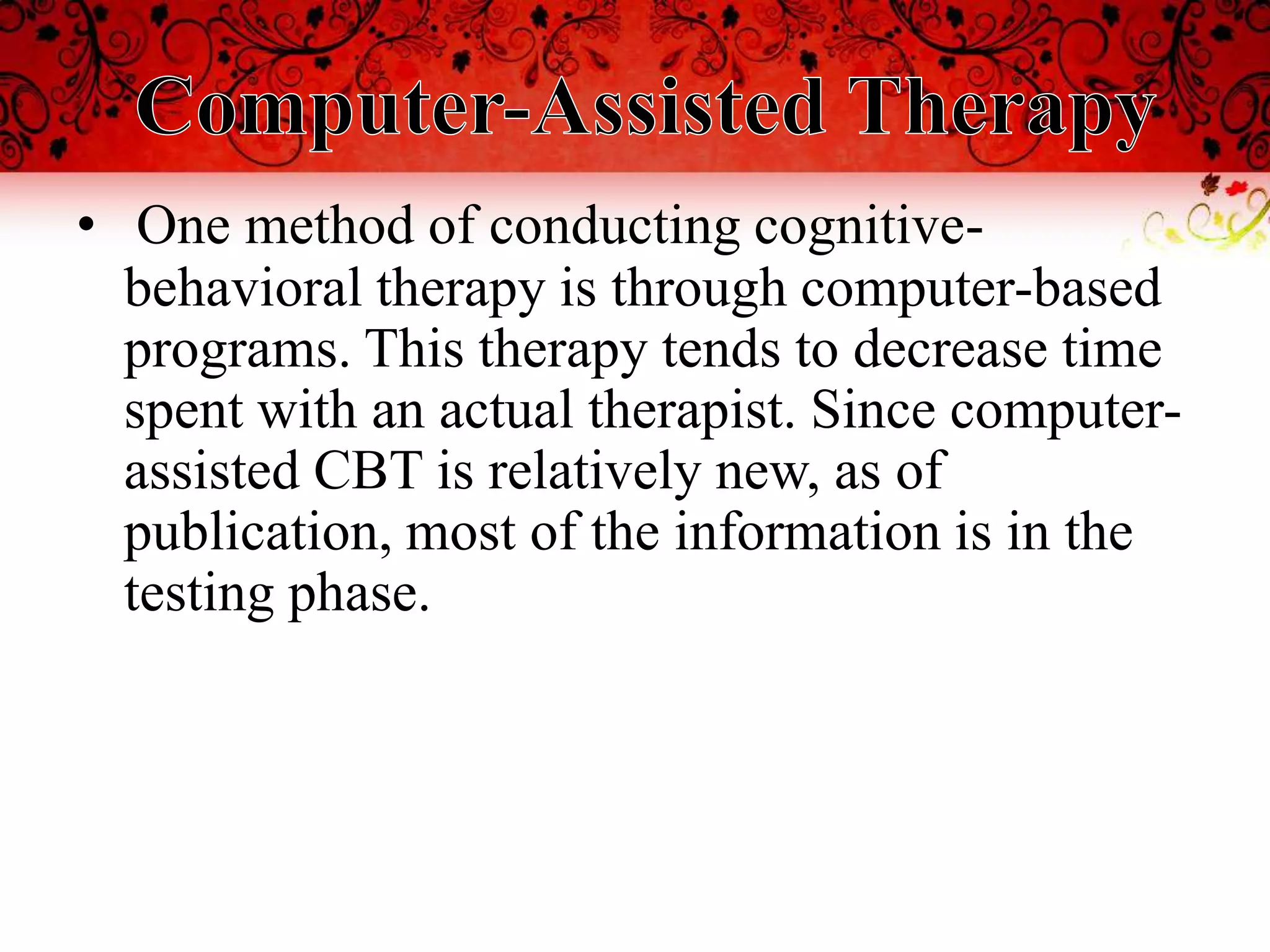 • One method of conducting cognitive-
  behavioral therapy is through computer-based
  programs. This therapy tends to decrease time
  spent with an actual therapist. Since computer-
  assisted CBT is relatively new, as of
  publication, most of the information is in the
  testing phase.
 