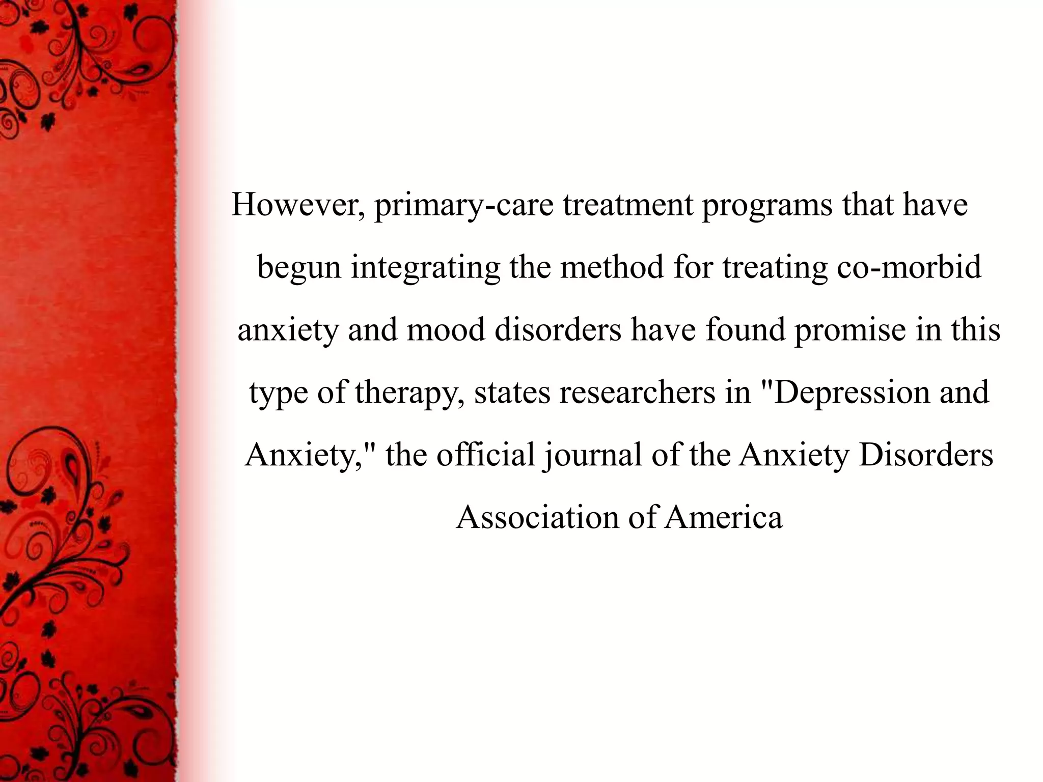 However, primary-care treatment programs that have
 begun integrating the method for treating co-morbid
anxiety and mood disorders have found promise in this
 type of therapy, states researchers in "Depression and
Anxiety," the official journal of the Anxiety Disorders
                Association of America
 