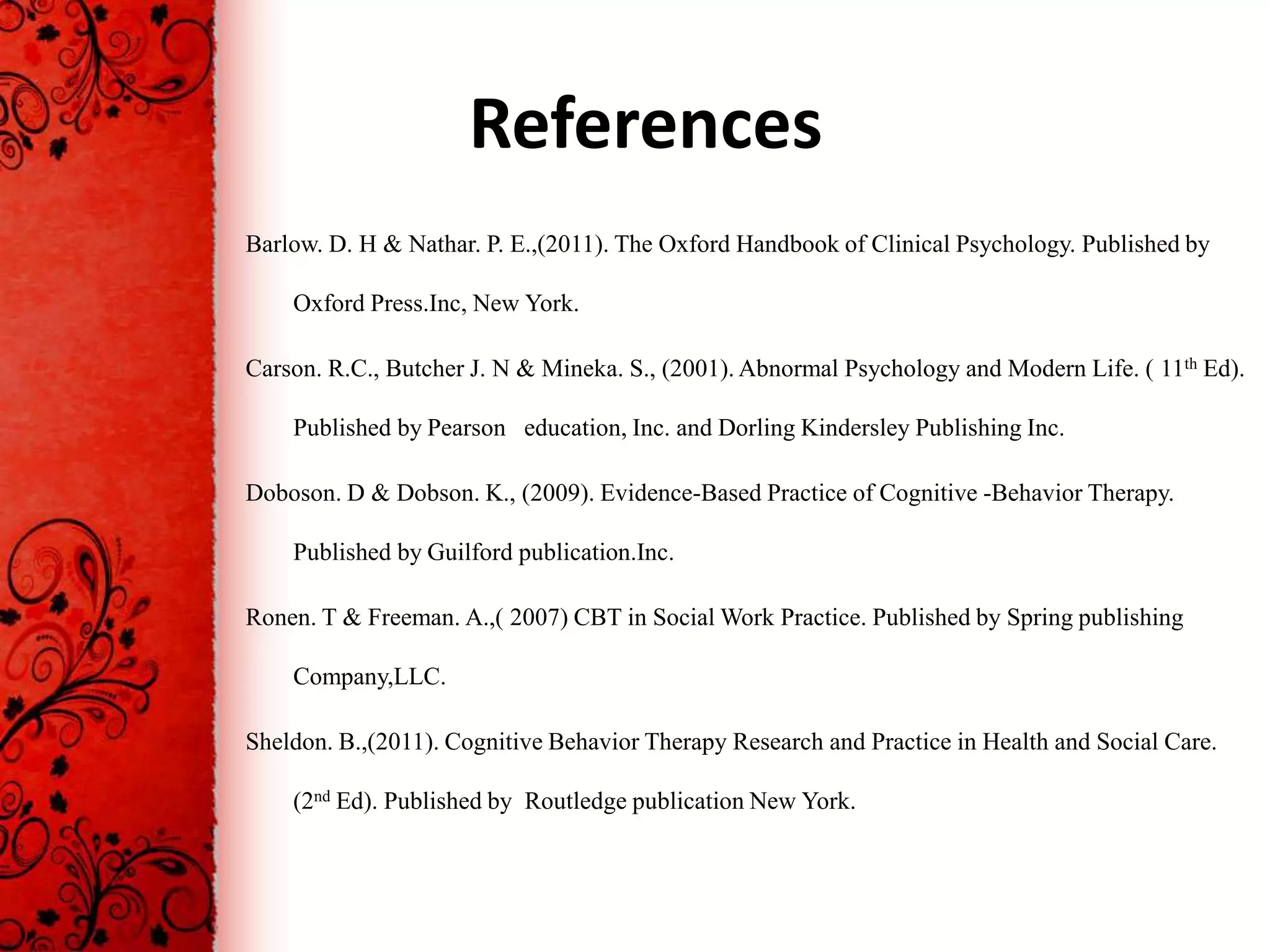 References
Barlow. D. H & Nathar. P. E.,(2011). The Oxford Handbook of Clinical Psychology. Published by

    Oxford Press.Inc, New York.

Carson. R.C., Butcher J. N & Mineka. S., (2001). Abnormal Psychology and Modern Life. ( 11th Ed).

    Published by Pearson education, Inc. and Dorling Kindersley Publishing Inc.

Doboson. D & Dobson. K., (2009). Evidence-Based Practice of Cognitive -Behavior Therapy.

    Published by Guilford publication.Inc.

Ronen. T & Freeman. A.,( 2007) CBT in Social Work Practice. Published by Spring publishing

    Company,LLC.

Sheldon. B.,(2011). Cognitive Behavior Therapy Research and Practice in Health and Social Care.

    (2nd Ed). Published by Routledge publication New York.
 