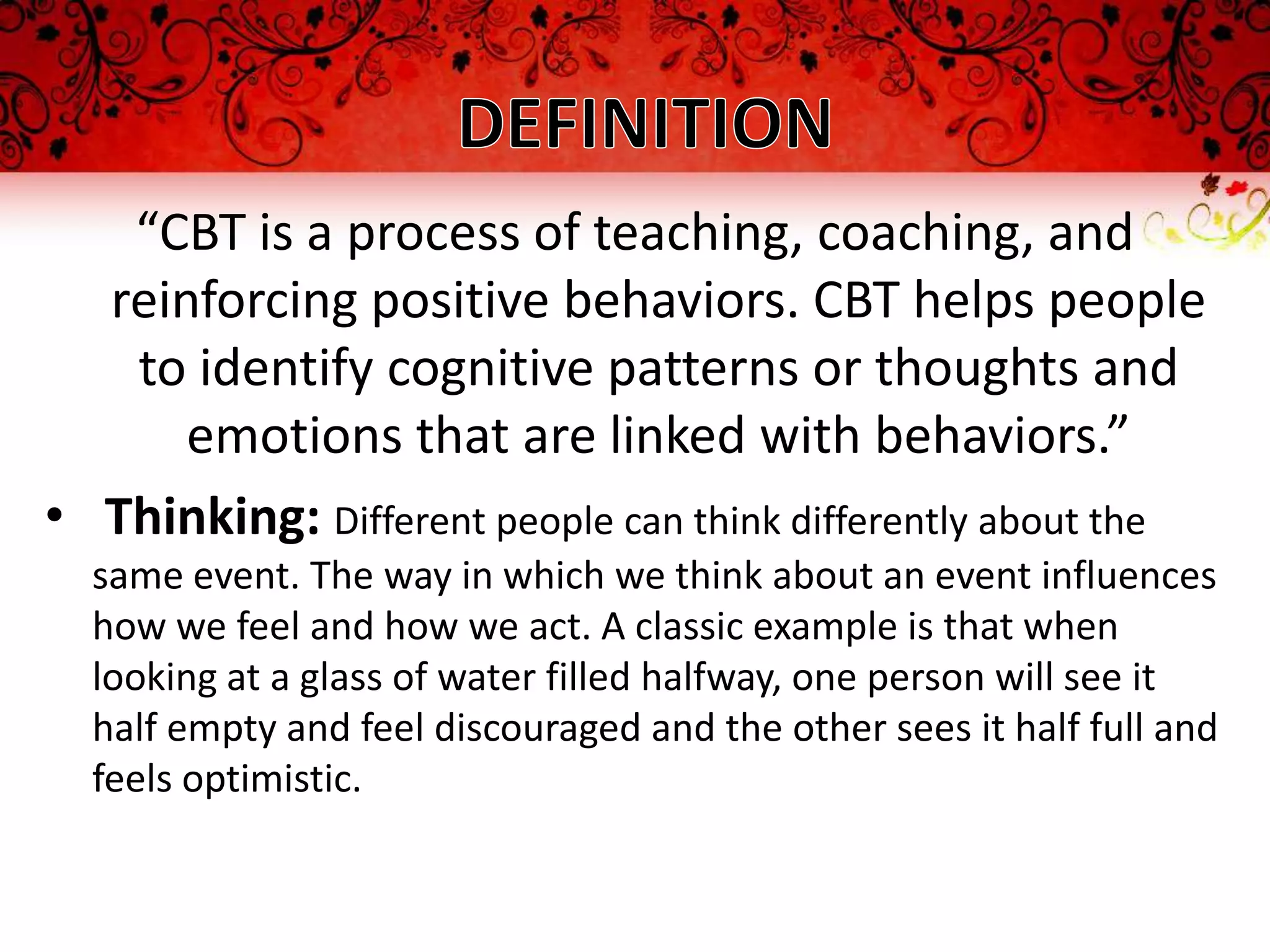 “CBT is a process of teaching, coaching, and
  reinforcing positive behaviors. CBT helps people
   to identify cognitive patterns or thoughts and
      emotions that are linked with behaviors.”
• Thinking: Different people can think differently about the
  same event. The way in which we think about an event influences
  how we feel and how we act. A classic example is that when
  looking at a glass of water filled halfway, one person will see it
  half empty and feel discouraged and the other sees it half full and
  feels optimistic.
 
