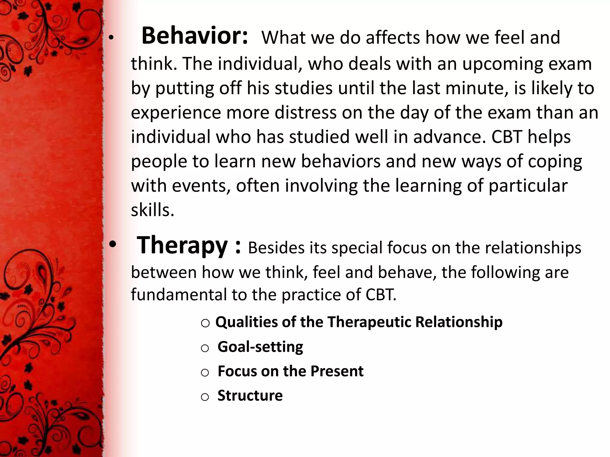 •    Behavior:       What we do affects how we feel and
    think. The individual, who deals with an upcoming exam
    by putting off his studies until the last minute, is likely to
    experience more distress on the day of the exam than an
    individual who has studied well in advance. CBT helps
    people to learn new behaviors and new ways of coping
    with events, often involving the learning of particular
    skills.
• Therapy : Besides its special focus on the relationships
    between how we think, feel and behave, the following are
    fundamental to the practice of CBT.
            o Qualities of the Therapeutic Relationship
             o Goal-setting
             o Focus on the Present
             o Structure
 