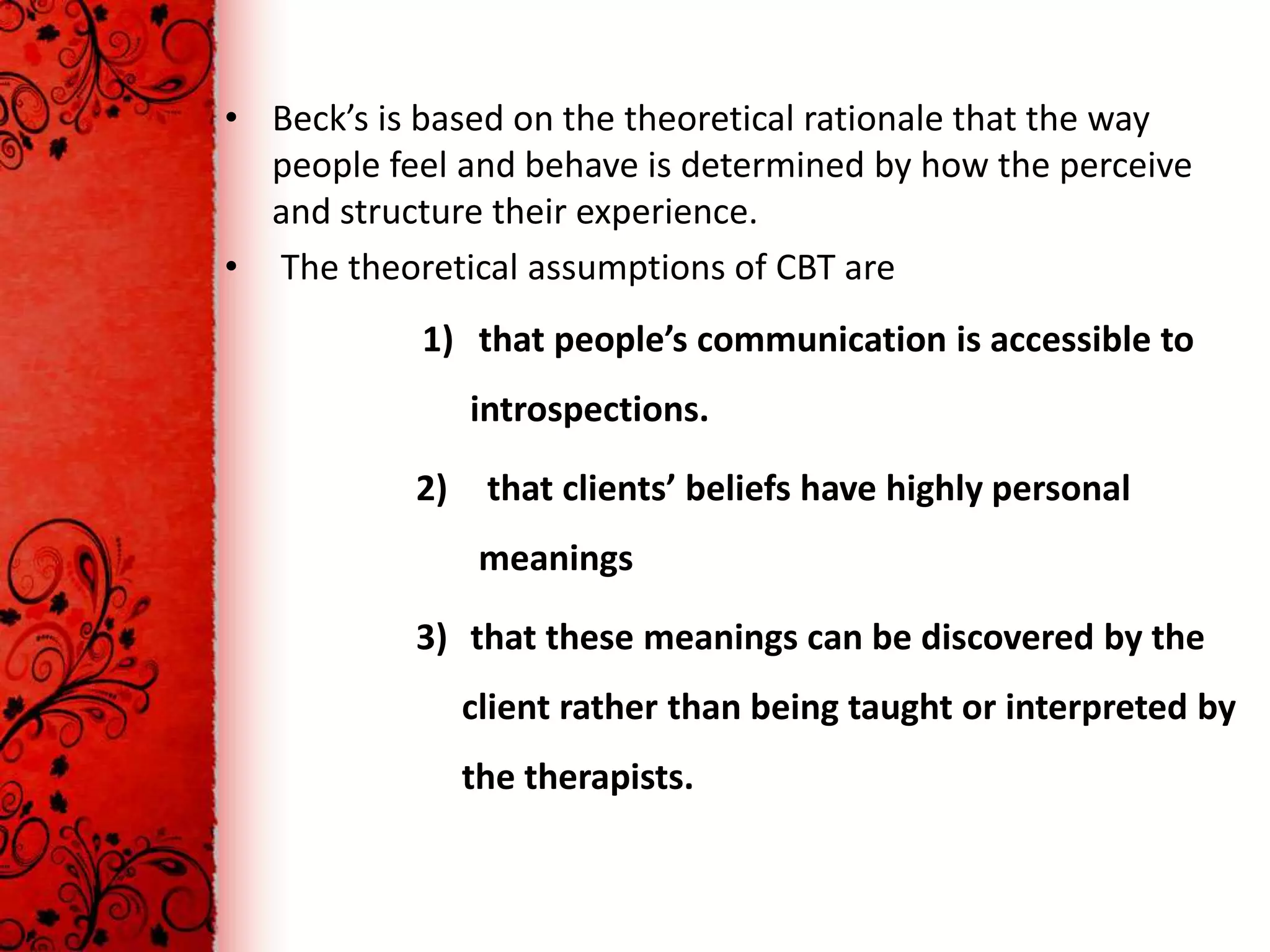 • Beck’s is based on the theoretical rationale that the way
  people feel and behave is determined by how the perceive
  and structure their experience.
• The theoretical assumptions of CBT are
            1) that people’s communication is accessible to
                introspections.

           2)    that clients’ beliefs have highly personal
                 meanings

           3) that these meanings can be discovered by the
                client rather than being taught or interpreted by
                the therapists.
 
