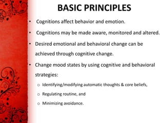 BASIC PRINCIPLES
• Cognitions affect behavior and emotion.

• Cognitions may be made aware, monitored and altered.

• Desired emotional and behavioral change can be
  achieved through cognitive change.

• Change mood states by using cognitive and behavioral
  strategies:
   o Identifying/modifying automatic thoughts & core beliefs,

   o Regulating routine, and

   o Minimizing avoidance.
 