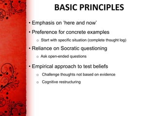 BASIC PRINCIPLES
• Emphasis on ‘here and now’
• Preference for concrete examples
   o Start with specific situation (complete thought log)

• Reliance on Socratic questioning
   o Ask open-ended questions

• Empirical approach to test beliefs
   o Challenge thoughts not based on evidence
   o Cognitive restructuring
 