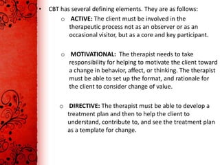 •   CBT has several defining elements. They are as follows:
        o ACTIVE: The client must be involved in the
           therapeutic process not as an observer or as an
           occasional visitor, but as a core and key participant.

        o MOTIVATIONAL: The therapist needs to take
          responsibility for helping to motivate the client toward
          a change in behavior, affect, or thinking. The therapist
          must be able to set up the format, and rationale for
          the client to consider change of value.

        o DIRECTIVE: The therapist must be able to develop a
          treatment plan and then to help the client to
          understand, contribute to, and see the treatment plan
          as a template for change.
 