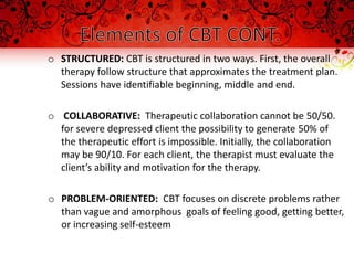 o STRUCTURED: CBT is structured in two ways. First, the overall
  therapy follow structure that approximates the treatment plan.
  Sessions have identifiable beginning, middle and end.

o COLLABORATIVE: Therapeutic collaboration cannot be 50/50.
  for severe depressed client the possibility to generate 50% of
  the therapeutic effort is impossible. Initially, the collaboration
  may be 90/10. For each client, the therapist must evaluate the
  client’s ability and motivation for the therapy.

o PROBLEM-ORIENTED: CBT focuses on discrete problems rather
  than vague and amorphous goals of feeling good, getting better,
  or increasing self-esteem
 