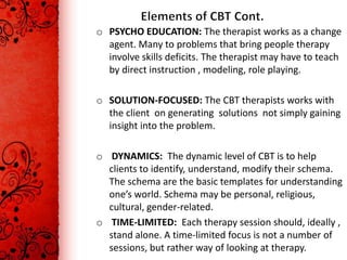 o PSYCHO EDUCATION: The therapist works as a change
  agent. Many to problems that bring people therapy
  involve skills deficits. The therapist may have to teach
  by direct instruction , modeling, role playing.

o SOLUTION-FOCUSED: The CBT therapists works with
  the client on generating solutions not simply gaining
  insight into the problem.

o DYNAMICS: The dynamic level of CBT is to help
  clients to identify, understand, modify their schema.
  The schema are the basic templates for understanding
  one’s world. Schema may be personal, religious,
  cultural, gender-related.
o TIME-LIMITED: Each therapy session should, ideally ,
  stand alone. A time-limited focus is not a number of
  sessions, but rather way of looking at therapy.
 
