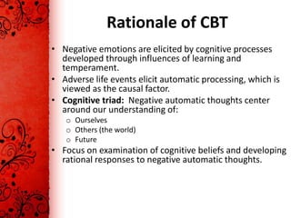 Rationale of CBT
• Negative emotions are elicited by cognitive processes
  developed through influences of learning and
  temperament.
• Adverse life events elicit automatic processing, which is
  viewed as the causal factor.
• Cognitive triad: Negative automatic thoughts center
  around our understanding of:
   o Ourselves
   o Others (the world)
   o Future
• Focus on examination of cognitive beliefs and developing
  rational responses to negative automatic thoughts.
 