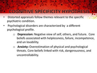 • Distorted appraisals follow themes relevant to the specific
  psychiatric condition.
• Psychological disorders are characterized by a different
  psychological profile.
      o Depression: Negative view of self, others, and future. Core
         beliefs associated with helplessness, failure, incompetence,
         and un lovability.
      o Anxiety: Overestimation of physical and psychological
         threats. Core beliefs linked with risk, dangerousness, and
         uncontrollability.
 