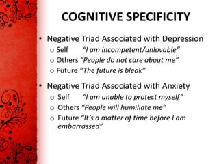 COGNITIVE SPECIFICITY
• Negative Triad Associated with Depression
  o Self    “I am incompetent/unlovable”
  o Others “People do not care about me”
  o Future “The future is bleak”
• Negative Triad Associated with Anxiety
  o Self    “I am unable to protect myself”
  o Others “People will humiliate me”
  o Future “It’s a matter of time before I am
    embarrassed”
 