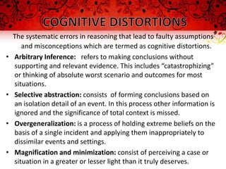 The systematic errors in reasoning that lead to faulty assumptions
       and misconceptions which are termed as cognitive distortions.
•   Arbitrary Inference: refers to making conclusions without
    supporting and relevant evidence. This includes “catastrophizing”
    or thinking of absolute worst scenario and outcomes for most
    situations.
•   Selective abstraction: consists of forming conclusions based on
    an isolation detail of an event. In this process other information is
    ignored and the significance of total context is missed.
•   Overgeneralization: is a process of holding extreme beliefs on the
    basis of a single incident and applying them inappropriately to
    dissimilar events and settings.
•   Magnification and minimization: consist of perceiving a case or
    situation in a greater or lesser light than it truly deserves.
 
