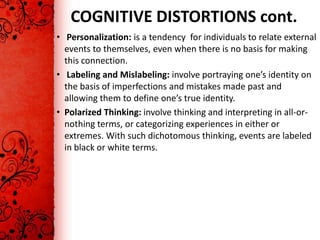 COGNITIVE DISTORTIONS cont.
• Personalization: is a tendency for individuals to relate external
  events to themselves, even when there is no basis for making
  this connection.
• Labeling and Mislabeling: involve portraying one’s identity on
  the basis of imperfections and mistakes made past and
  allowing them to define one’s true identity.
• Polarized Thinking: involve thinking and interpreting in all-or-
  nothing terms, or categorizing experiences in either or
  extremes. With such dichotomous thinking, events are labeled
  in black or white terms.
 