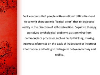 Beck contends that people with emotional difficulties tend
 to commit characteristic “logical error” that tilt objective
reality in the direction of self-destruction. Cognitive therapy
    perceives psychological problems as stemming from
  commonplace processes such as faulty thinking, making
incorrect inferences on the basis of inadequate or incorrect
information and failing to distinguish between fantasy and
                           reality.
 
