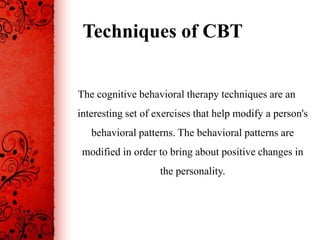 Techniques of CBT


The cognitive behavioral therapy techniques are an
interesting set of exercises that help modify a person's
   behavioral patterns. The behavioral patterns are
 modified in order to bring about positive changes in
                    the personality.
 