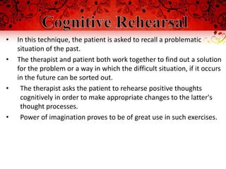 •   In this technique, the patient is asked to recall a problematic
    situation of the past.
•   The therapist and patient both work together to find out a solution
    for the problem or a way in which the difficult situation, if it occurs
    in the future can be sorted out.
•    The therapist asks the patient to rehearse positive thoughts
     cognitively in order to make appropriate changes to the latter's
     thought processes.
•    Power of imagination proves to be of great use in such exercises.
 