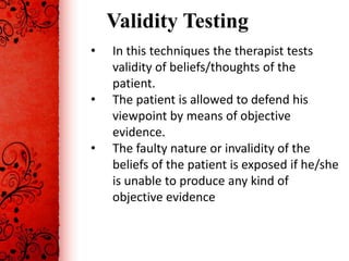 Validity Testing
•   In this techniques the therapist tests
    validity of beliefs/thoughts of the
    patient.
•   The patient is allowed to defend his
    viewpoint by means of objective
    evidence.
•   The faulty nature or invalidity of the
    beliefs of the patient is exposed if he/she
    is unable to produce any kind of
    objective evidence
 
