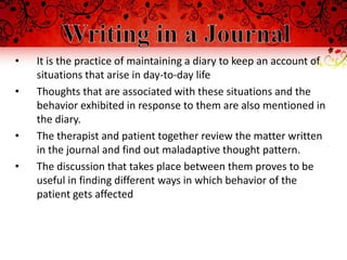 •   It is the practice of maintaining a diary to keep an account of
    situations that arise in day-to-day life
•   Thoughts that are associated with these situations and the
    behavior exhibited in response to them are also mentioned in
    the diary.
•   The therapist and patient together review the matter written
    in the journal and find out maladaptive thought pattern.
•   The discussion that takes place between them proves to be
    useful in finding different ways in which behavior of the
    patient gets affected
 
