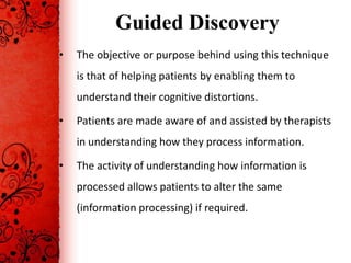 Guided Discovery
•   The objective or purpose behind using this technique
    is that of helping patients by enabling them to
    understand their cognitive distortions.

•   Patients are made aware of and assisted by therapists
    in understanding how they process information.

•   The activity of understanding how information is
    processed allows patients to alter the same
    (information processing) if required.
 