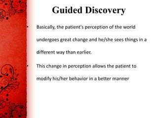 Guided Discovery
•   Basically, the patient's perception of the world

    undergoes great change and he/she sees things in a

    different way than earlier.

•   This change in perception allows the patient to

    modify his/her behavior in a better manner
 