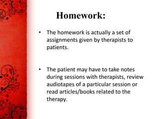 Homework:
• The homework is actually a set of
  assignments given by therapists to
  patients.


• The patient may have to take notes
  during sessions with therapists, review
  audiotapes of a particular session or
  read articles/books related to the
  therapy.
 
