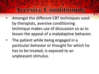 •   Amongst the different CBT techniques used
    by therapists, aversive conditioning
    technique makes use of dissuasion so as to
    lessen the appeal of a maladaptive behavior.
•   The patient while being engaged in a
    particular behavior or thought for which he
    has to be treated, is exposed to an
    unpleasant stimulus.
 