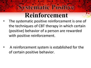 Reinforcement
•   The systematic positive reinforcement is one of
    the techniques of CBT therapy in which certain
    (positive) behavior of a person are rewarded
    with positive reinforcement.

•   A reinforcement system is established for the
    of certain positive behavior.
 