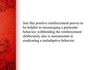 Just like positive reinforcement proves to
be helpful in encouraging a particular
behavior, withholding the reinforcement
deliberately also is instrumental in
eradicating a maladaptive behavior.
 