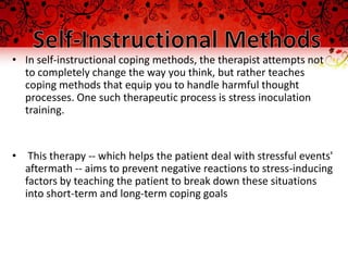 • In self-instructional coping methods, the therapist attempts not
  to completely change the way you think, but rather teaches
  coping methods that equip you to handle harmful thought
  processes. One such therapeutic process is stress inoculation
  training.


• This therapy -- which helps the patient deal with stressful events'
  aftermath -- aims to prevent negative reactions to stress-inducing
  factors by teaching the patient to break down these situations
  into short-term and long-term coping goals
 