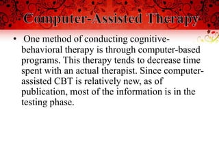 • One method of conducting cognitive-
  behavioral therapy is through computer-based
  programs. This therapy tends to decrease time
  spent with an actual therapist. Since computer-
  assisted CBT is relatively new, as of
  publication, most of the information is in the
  testing phase.
 