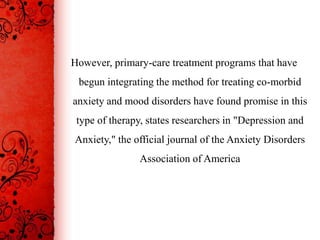 However, primary-care treatment programs that have
 begun integrating the method for treating co-morbid
anxiety and mood disorders have found promise in this
 type of therapy, states researchers in "Depression and
Anxiety," the official journal of the Anxiety Disorders
                Association of America
 