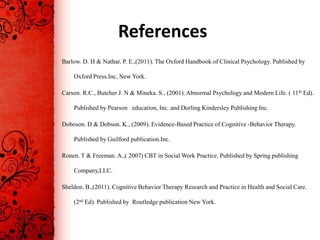 References
Barlow. D. H & Nathar. P. E.,(2011). The Oxford Handbook of Clinical Psychology. Published by

    Oxford Press.Inc, New York.

Carson. R.C., Butcher J. N & Mineka. S., (2001). Abnormal Psychology and Modern Life. ( 11th Ed).

    Published by Pearson education, Inc. and Dorling Kindersley Publishing Inc.

Doboson. D & Dobson. K., (2009). Evidence-Based Practice of Cognitive -Behavior Therapy.

    Published by Guilford publication.Inc.

Ronen. T & Freeman. A.,( 2007) CBT in Social Work Practice. Published by Spring publishing

    Company,LLC.

Sheldon. B.,(2011). Cognitive Behavior Therapy Research and Practice in Health and Social Care.

    (2nd Ed). Published by Routledge publication New York.
 