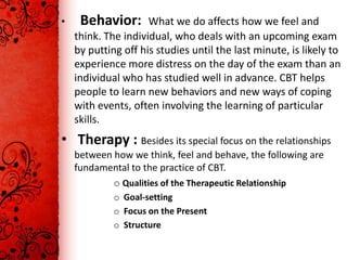 •    Behavior:       What we do affects how we feel and
    think. The individual, who deals with an upcoming exam
    by putting off his studies until the last minute, is likely to
    experience more distress on the day of the exam than an
    individual who has studied well in advance. CBT helps
    people to learn new behaviors and new ways of coping
    with events, often involving the learning of particular
    skills.
• Therapy : Besides its special focus on the relationships
    between how we think, feel and behave, the following are
    fundamental to the practice of CBT.
            o Qualities of the Therapeutic Relationship
             o Goal-setting
             o Focus on the Present
             o Structure
 