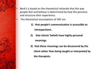 • Beck’s is based on the theoretical rationale that the way
  people feel and behave is determined by how the perceive
  and structure their experience.
• The theoretical assumptions of CBT are
            1) that people’s communication is accessible to
                introspections.

           2)    that clients’ beliefs have highly personal
                 meanings

           3) that these meanings can be discovered by the
                client rather than being taught or interpreted by
                the therapists.
 