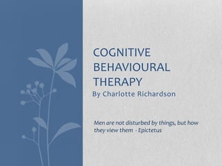 COGNITIVE
BEHAVIOURAL
THERAPY
By Charlotte Richardson


Men are not disturbed by things, but how
they view them - Epictetus
 