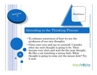 Attending to the Thinking Process
• To enhance awareness of how we are the
Mindfulness
(c)Dr.RenjanRoyMathewrenjmat@gmail.com
• To enhance awareness of how we are the
producers of our own thoughts
• Close your eyes and say to yourself, I wonder
what my next thought is going to be. Then
become very alert and wait for the next thought.
Be like a cat watching a mouse hole. What
thought is going to come out the mouse hole? Try
it now.
30
(c)Dr.RenjanRoyMathew
 