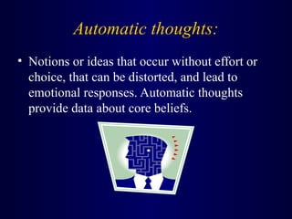 Automatic thoughts:
• Notions or ideas that occur without effort or
choice, that can be distorted, and lead to
emotional responses. Automatic thoughts
provide data about core beliefs.
 