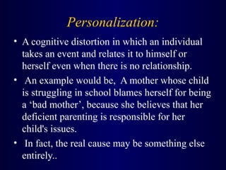 Personalization:
• A cognitive distortion in which an individual
takes an event and relates it to himself or
herself even when there is no relationship.
• An example would be, A mother whose child
is struggling in school blames herself for being
a ‘bad mother’, because she believes that her
deficient parenting is responsible for her
child's issues.
• In fact, the real cause may be something else
entirely..
 